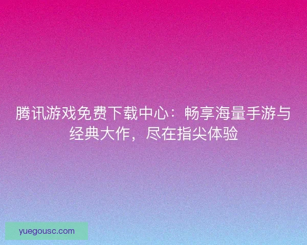 腾讯游戏免费下载中心：畅享海量手游与经典大作，尽在指尖体验