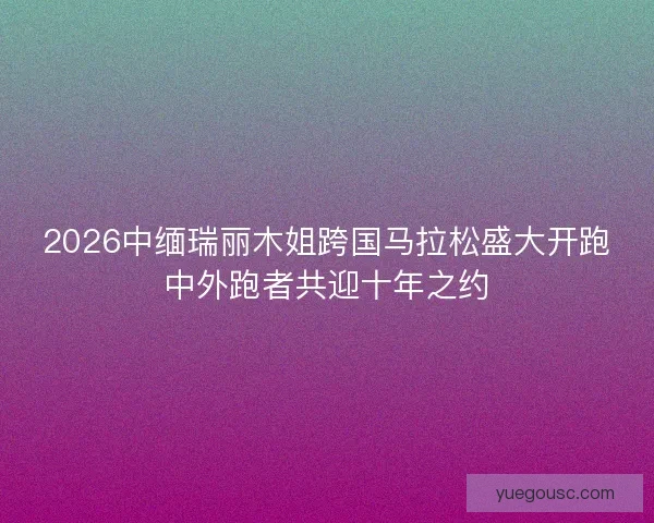 2026中缅瑞丽木姐跨国马拉松盛大开跑中外跑者共迎十年之约