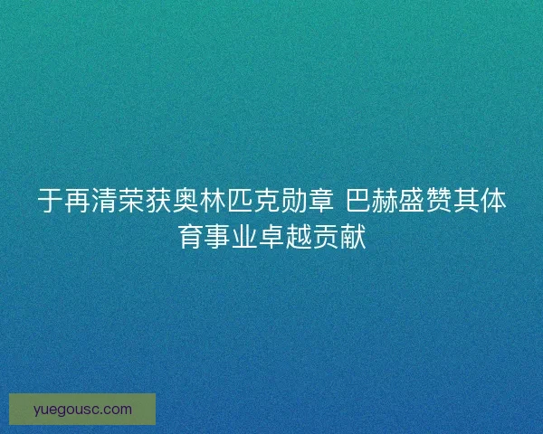 于再清荣获奥林匹克勋章 巴赫盛赞其体育事业卓越贡献