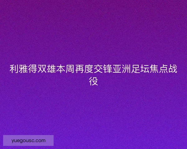 利雅得双雄本周再度交锋亚洲足坛焦点战役