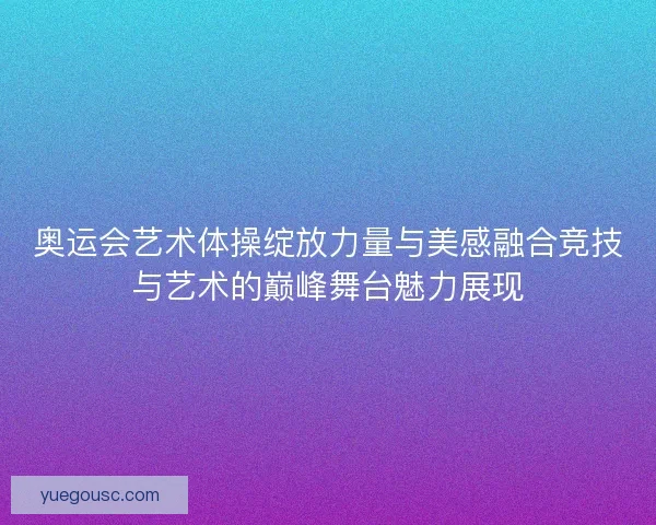 奥运会艺术体操绽放力量与美感融合竞技与艺术的巅峰舞台魅力展现