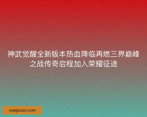 神武觉醒全新版本热血降临再燃三界巅峰之战传奇启程加入荣耀征途