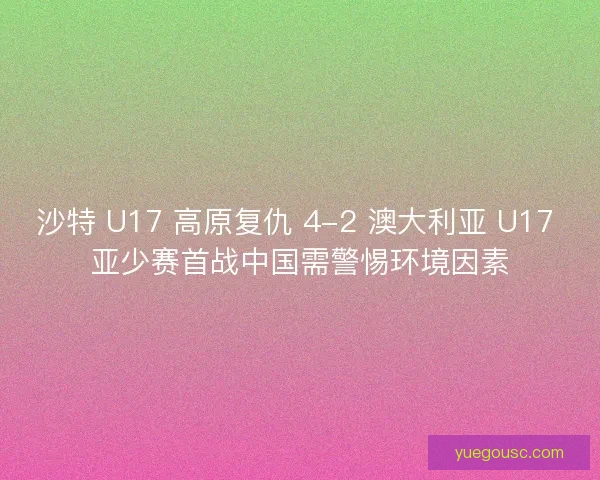 沙特 U17 高原复仇 4-2 澳大利亚 U17 亚少赛首战中国需警惕环境因素