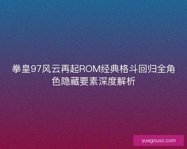 拳皇97风云再起ROM经典格斗回归全角色隐藏要素深度解析