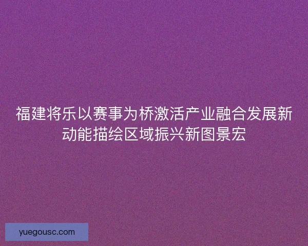 福建将乐以赛事为桥激活产业融合发展新动能描绘区域振兴新图景宏